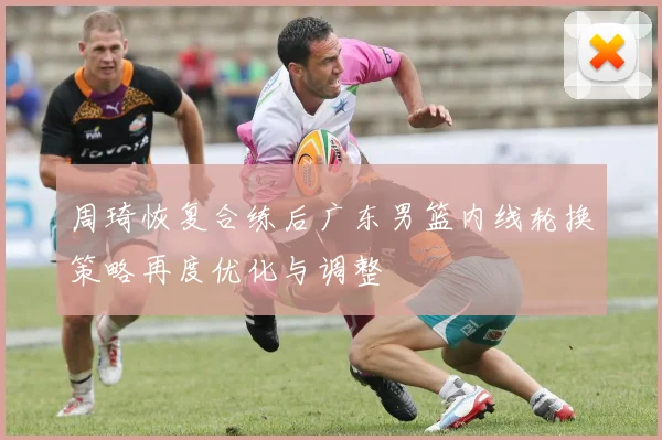 周琦恢复合练后广东男篮内线轮换策略再度优化与调整