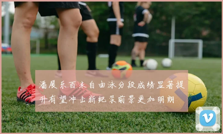 潘展乐百米自由泳分段成绩显著提升有望冲击新纪录前景更加明朗