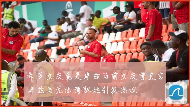 希罗女友竟是库兹马前女友曾直言库兹马无法驾驭她引发热议
