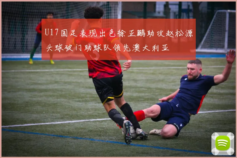 U17国足表现出色徐正鹏助攻赵松源头球破门助球队领先澳大利亚