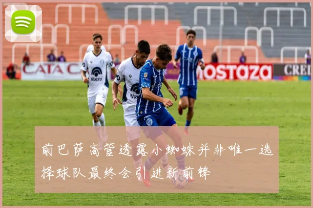 前巴萨高管透露小蜘蛛并非唯一选择球队最终会引进新前锋