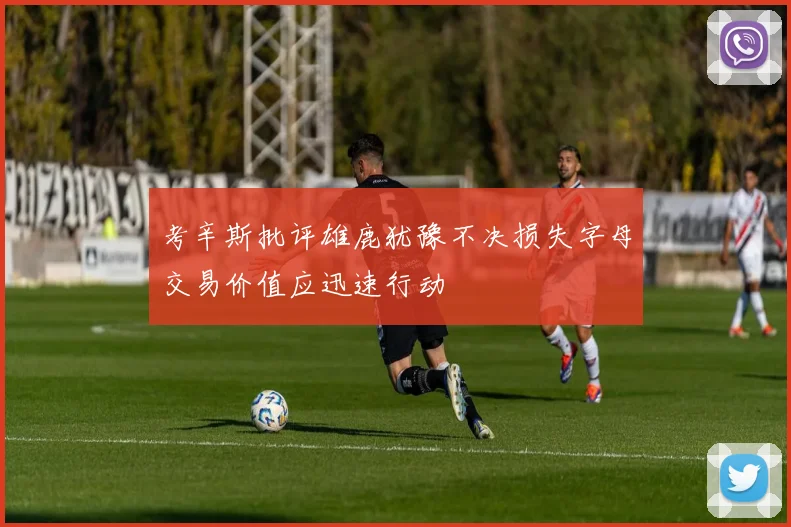 考辛斯批评雄鹿犹豫不决损失字母交易价值应迅速行动