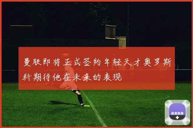 曼联即将正式签约年轻天才奥罗斯科期待他在未来的表现