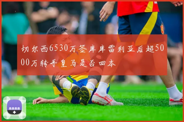 切尔西6530万签库库雷利亚后超5000万转手皇马是否回本