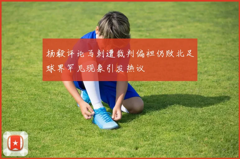杨毅评论马刺遭裁判偏袒仍败北足球界罕见现象引发热议