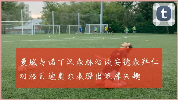 曼城与诺丁汉森林洽谈安德森拜仁对格瓦迪奥尔表现出浓厚兴趣