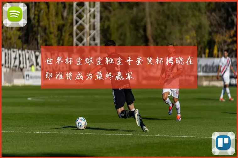 世界杯金球金靴金手套奖杯揭晓在即谁将成为最终赢家
