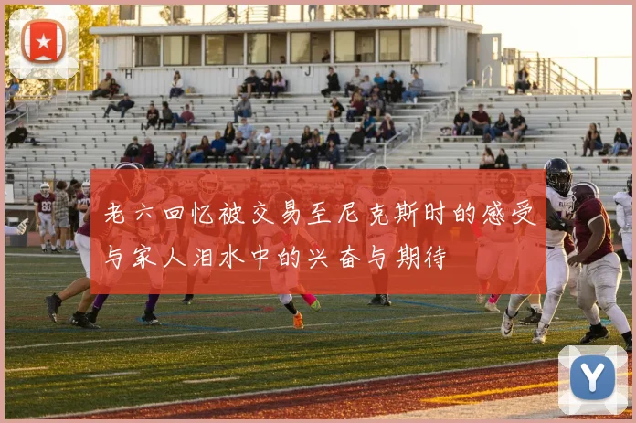 老六回忆被交易至尼克斯时的感受与家人泪水中的兴奋与期待