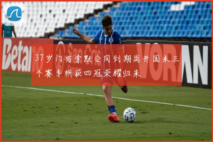 37岁门将索默合同到期离开国米三个赛季斩获四冠荣耀归来