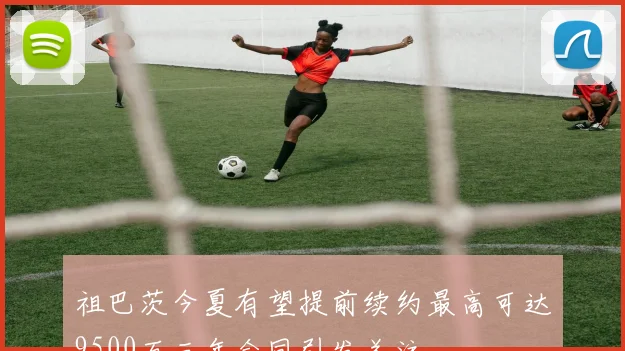 祖巴茨今夏有望提前续约最高可达9500万三年合同引发关注