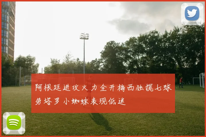 阿根廷进攻火力全开梅西独揽七球劳塔罗小蜘蛛表现低迷