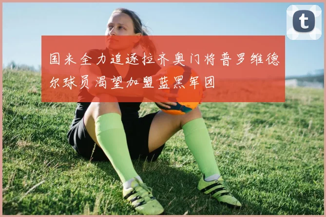 国米全力追逐拉齐奥门将普罗维德尔球员渴望加盟蓝黑军团