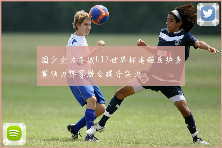 国少全力备战U17世界杯高强度热身赛助力阵容磨合提升实力
