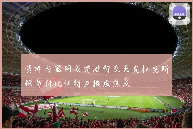 黄蜂与篮网或将进行交易克拉克斯顿与科比怀特互换成焦点