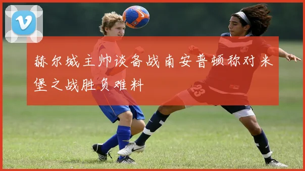 赫尔城主帅谈备战南安普顿称对米堡之战胜负难料