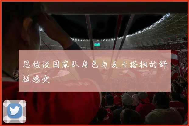 恩佐谈国家队角色与麦卡搭档的舒适感受