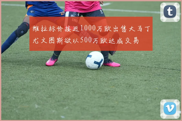 维拉标价接近1000万欧出售大马丁尤文图斯欲以500万欧达成交易